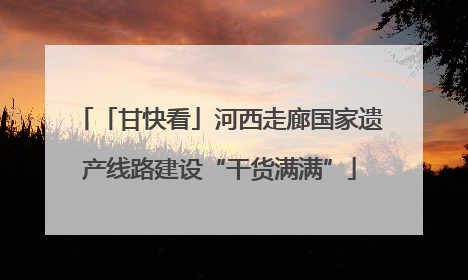 「甘快看」河西走廊国家遗产线路建设“干货满满”