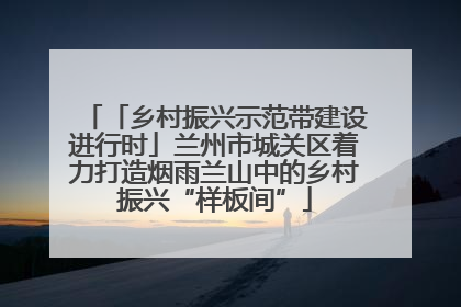 「乡村振兴示范带建设进行时」兰州市城关区着力打造烟雨兰山中的乡村振兴“样板间”