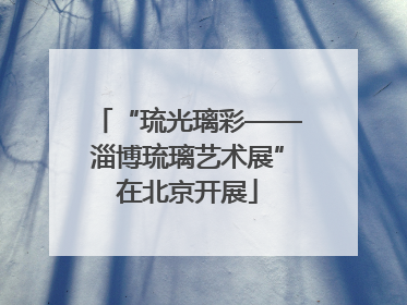 “琉光璃彩——淄博琉璃艺术展”在北京开展