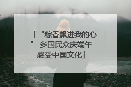 “粽香飘进我的心” 多国民众庆端午感受中国文化