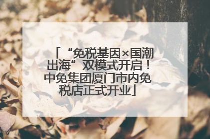 “免税基因×国潮出海”双模式开启！中免集团厦门市内免税店正式开业
