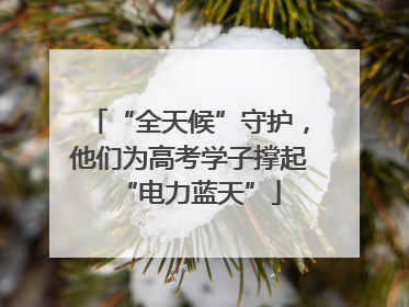 “全天候”守护，他们为高考学子撑起“电力蓝天”