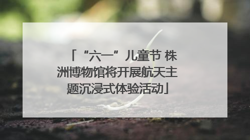 “六一”儿童节 株洲博物馆将开展航天主题沉浸式体验活动