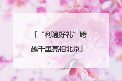 “利通好礼”跨越千里亮相北京