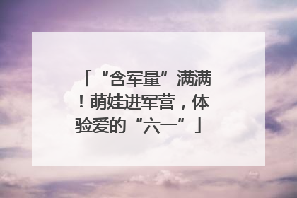 “含军量”满满！萌娃进军营，体验爱的“六一”