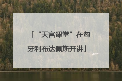 “天宫课堂”在匈牙利布达佩斯开讲