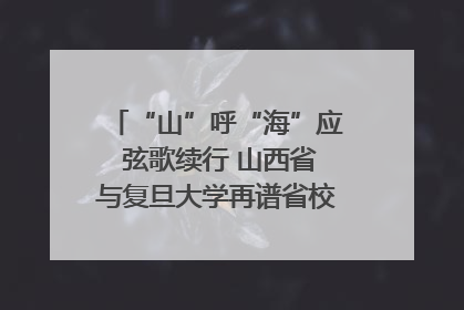 “山”呼“海”应 弦歌续行 山西省与复旦大学再谱省校合作新篇章