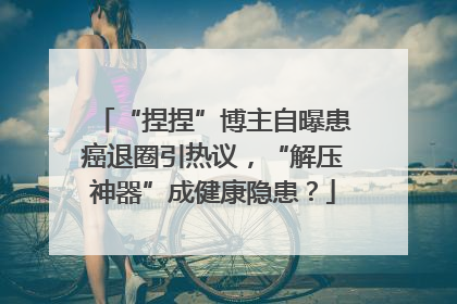 “捏捏”博主自曝患癌退圈引热议，“解压神器”成健康隐患？