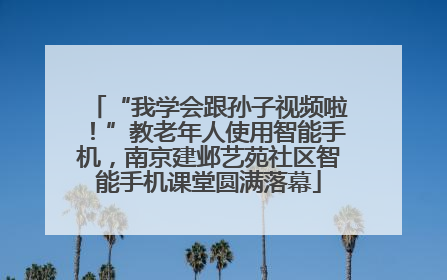 “我学会跟孙子视频啦！”教老年人使用智能手机，南京建邺艺苑社区智能手机课堂圆满落幕