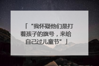 “我怀疑他们是打着孩子的旗号，来给自己过儿童节”