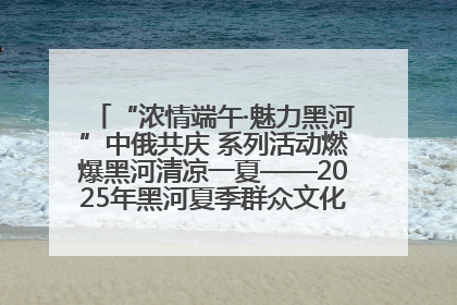 “浓情端午·魅力黑河”中俄共庆 系列活动燃爆黑河清凉一夏——2025年黑河夏季群众文化活动启幕 多元文化赋能边境文旅新高地