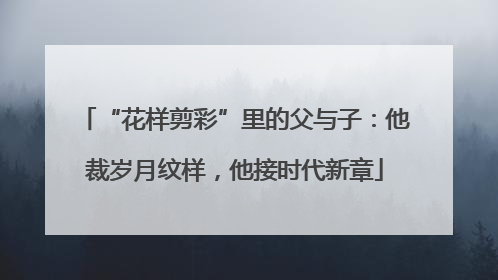 “花样剪彩”里的父与子：他裁岁月纹样，他接时代新章