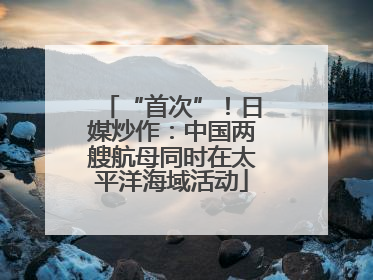“首次”！日媒炒作：中国两艘航母同时在太平洋海域活动