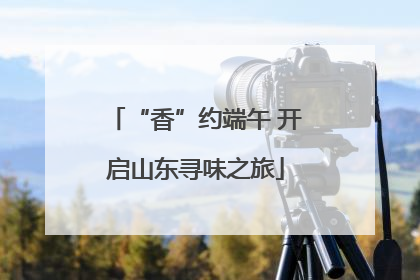 “香”约端午 开启山东寻味之旅