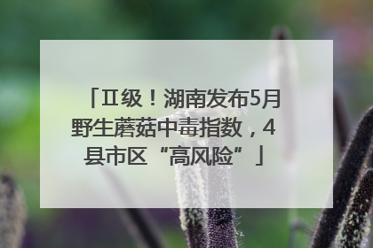Ⅱ级！湖南发布5月野生蘑菇中毒指数，4县市区“高风险”