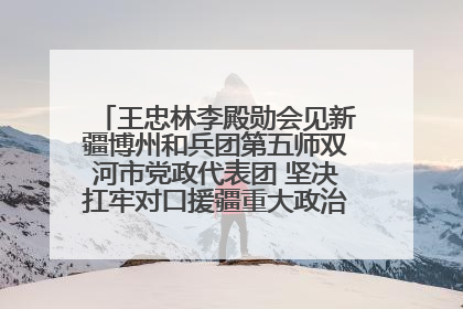 王忠林李殿勋会见新疆博州和兵团第五师双河市党政代表团 坚决扛牢对口援疆重大政治责任 推动双方实现优势互补务实合作