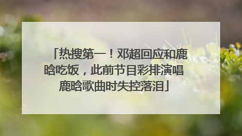 热搜第一！邓超回应和鹿晗吃饭，此前节目彩排演唱鹿晗歌曲时失控落泪