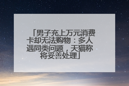 男子充上万元消费卡却无法购物：多人遇同类问题，天猫称将妥善处理