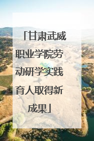 甘肃武威职业学院劳动研学实践育人取得新成果