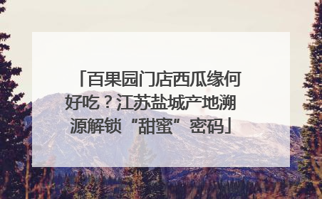 百果园门店西瓜缘何好吃？江苏盐城产地溯源解锁“甜蜜”密码