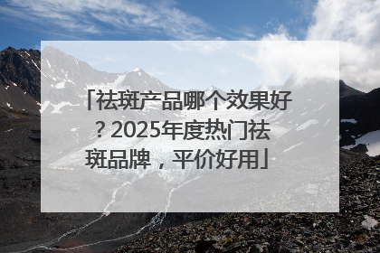 祛斑产品哪个效果好？2025年度热门祛斑品牌，平价好用