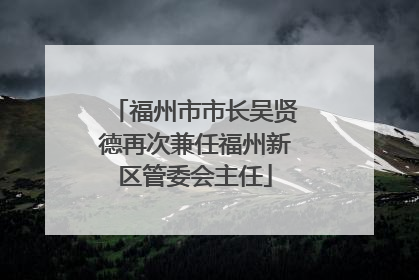 福州市市长吴贤德再次兼任福州新区管委会主任