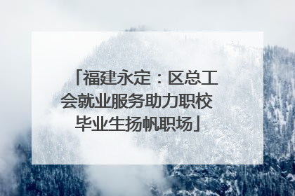 福建永定：区总工会就业服务助力职校毕业生扬帆职场