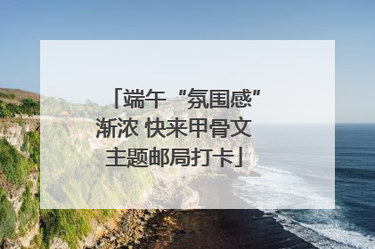 端午“氛围感”渐浓 快来甲骨文主题邮局打卡