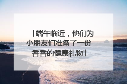 端午临近，他们为小朋友们准备了一份香香的健康礼物
