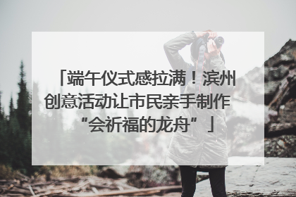 端午仪式感拉满！滨州创意活动让市民亲手制作“会祈福的龙舟”