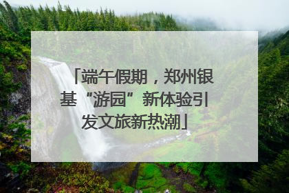 端午假期，郑州银基“游园”新体验引发文旅新热潮