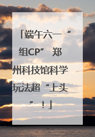 端午六一“组CP” 郑州科技馆科学玩法超“上头”！