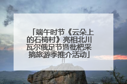 端午时节《云朵上的石椅村》亮相北川瓦尔俄足节暨枇杷采摘旅游季推介活动