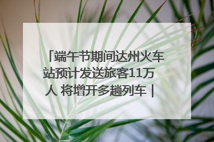 端午节期间达州火车站预计发送旅客11万人 将增开多趟列车｜网络中国节·端午