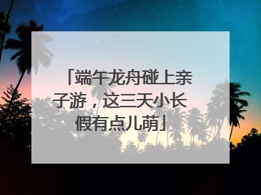 端午龙舟碰上亲子游，这三天小长假有点儿萌