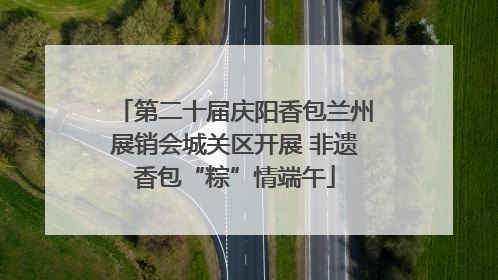 第二十届庆阳香包兰州展销会城关区开展 非遗香包“粽”情端午