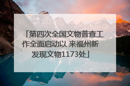 第四次全国文物普查工作全面启动以 来福州新发现文物1173处