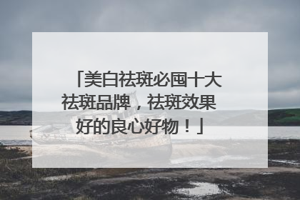 美白祛斑必囤十大祛斑品牌，祛斑效果好的良心好物！