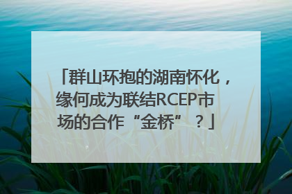 群山环抱的湖南怀化，缘何成为联结RCEP市场的合作“金桥”？