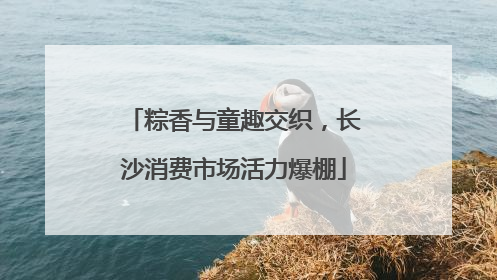 粽香与童趣交织，长沙消费市场活力爆棚