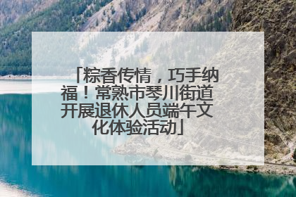 粽香传情，巧手纳福！常熟市琴川街道开展退休人员端午文化体验活动