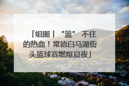 组图丨“篮” 不住的热血！常德白马湖街头篮球赛燃爆夏夜