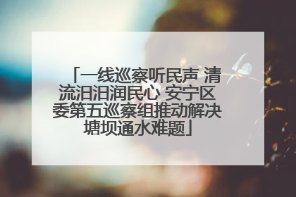 一线巡察听民声 清流汨汨润民心 安宁区委第五巡察组推动解决塘坝通水难题