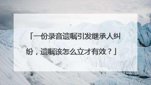 一份录音遗嘱引发继承人纠纷，遗嘱该怎么立才有效？