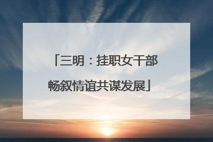 三明：挂职女干部畅叙情谊共谋发展