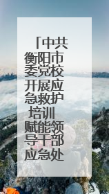 中共衡阳市委党校开展应急救护培训 赋能领导干部应急处突能力提升
