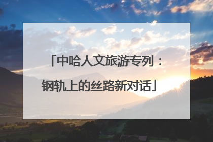 中哈人文旅游专列：钢轨上的丝路新对话