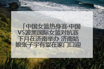 中国女篮热身赛·中国VS波黑国际女篮对抗赛下月在济南举办 济南姑娘张子宇有望在家门口迎来国家队首秀