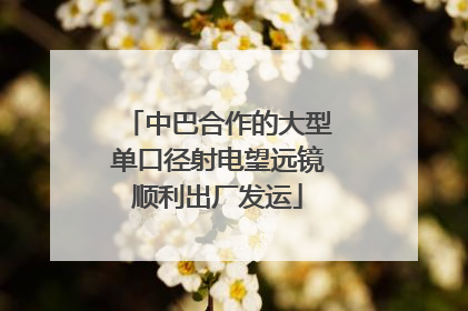 中巴合作的大型单口径射电望远镜顺利出厂发运