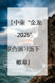 中柬“金龙-2025”联合演习落下帷幕